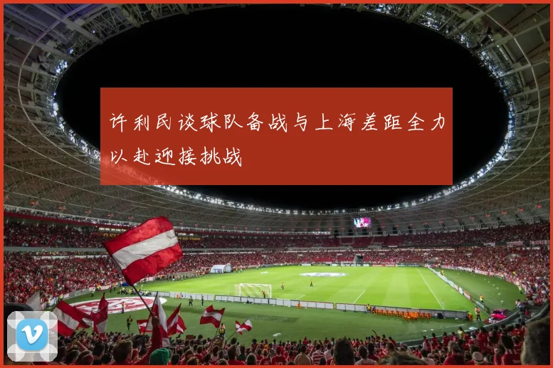 许利民谈球队备战与上海差距全力以赴迎接挑战