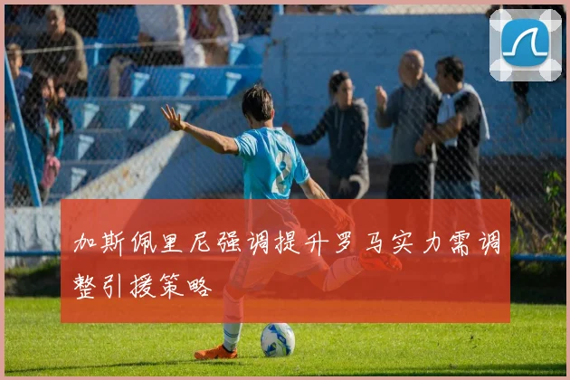加斯佩里尼强调提升罗马实力需调整引援策略