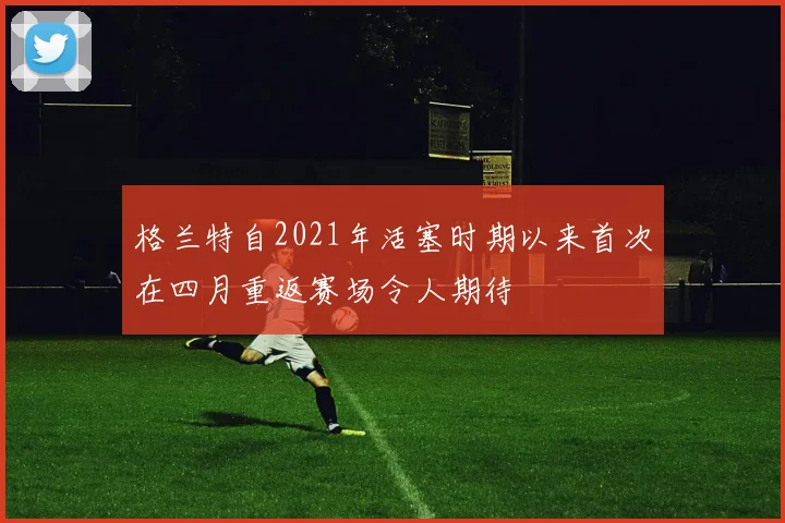 格兰特自2021年活塞时期以来首次在四月重返赛场令人期待