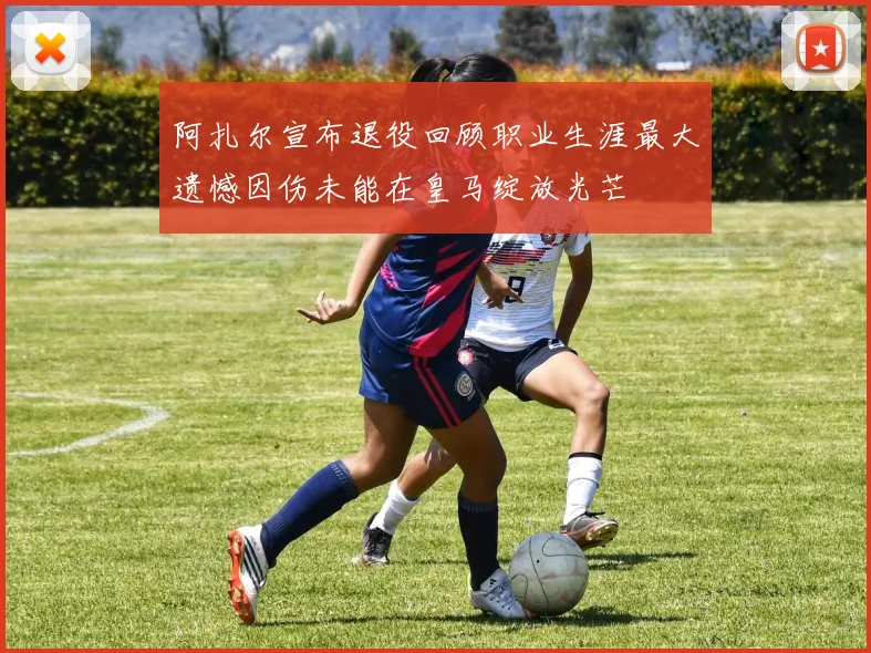 阿扎尔宣布退役回顾职业生涯最大遗憾因伤未能在皇马绽放光芒