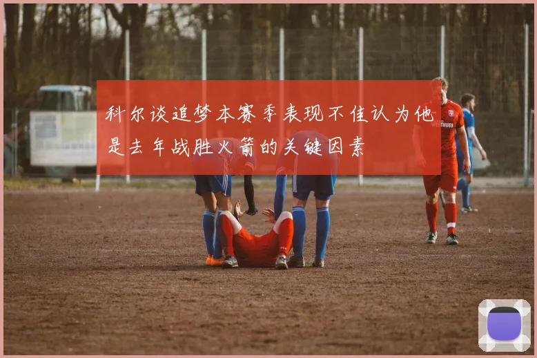 科尔谈追梦本赛季表现不佳认为他是去年战胜火箭的关键因素