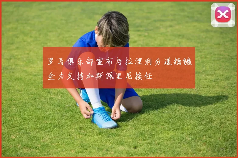 罗马俱乐部宣布与拉涅利分道扬镳全力支持加斯佩里尼接任