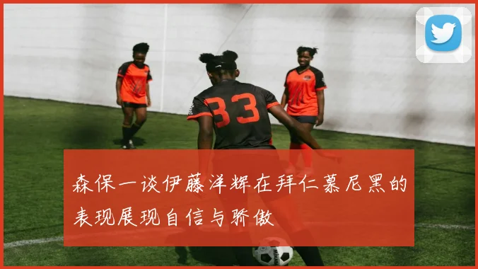 森保一谈伊藤洋辉在拜仁慕尼黑的表现展现自信与骄傲