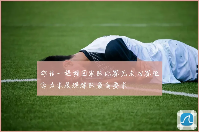 邵佳一强调国家队比赛无友谊赛理念力求展现球队最高要求