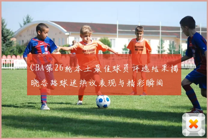 CBA第26轮本土最佳球员评选结果揭晓各路球迷热议表现与精彩瞬间