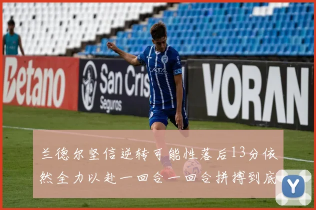 兰德尔坚信逆转可能性落后13分依然全力以赴一回合一回合拼搏到底