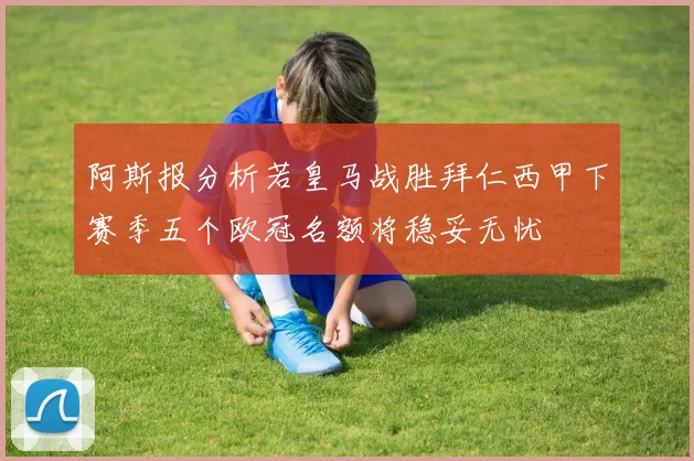 阿斯报分析若皇马战胜拜仁西甲下赛季五个欧冠名额将稳妥无忧