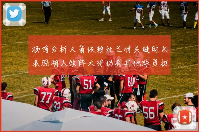 杨鸣分析火箭依赖杜兰特关键时刻表现湖人缺阵大将仍有其他球员挺身而出